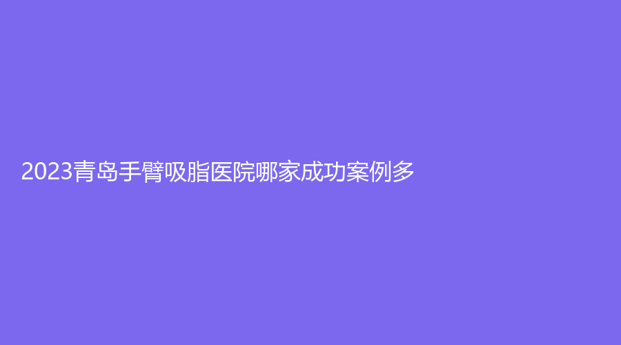 2023青島手臂吸脂醫(yī)院哪家成功案例多？福亞美、松山醫(yī)院科、美麗島診所等機(jī)