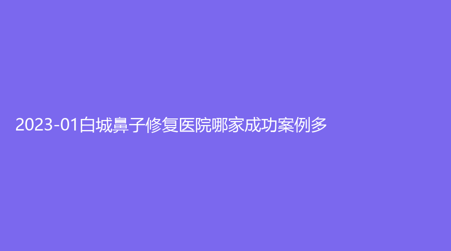 2023-01白城鼻子修復(fù)醫(yī)院哪家成功案例多？長(zhǎng)春、嘉顏診所、洋洋等機(jī)構(gòu)榮登榜