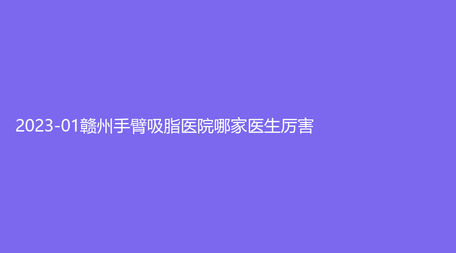 2023-01贛州手臂吸脂醫(yī)院哪家醫(yī)生厲害？欣范、德爾美客、伊麗匯等機構(gòu)哪家便宜？