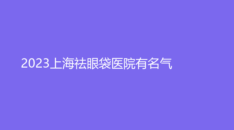 2023上海祛眼袋醫(yī)院有名氣？