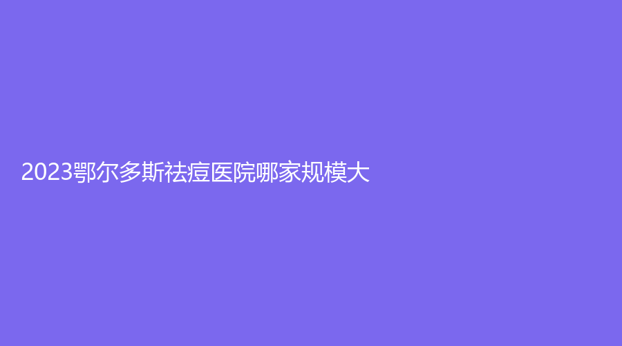 2023鄂爾多斯祛痘醫(yī)院哪家規(guī)模大？天王醫(yī)學、華健醫(yī)院科、天安診所等機構哪