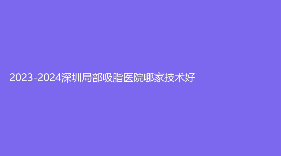 2023-2024深圳局部吸脂醫(yī)院哪家技術好？貴媛診所、愛唯、嘎納等機構穩(wěn)居前五！