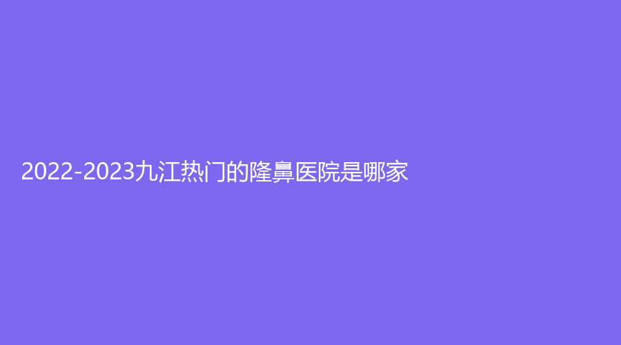2022-2023九江熱門的隆鼻醫(yī)院是哪家？