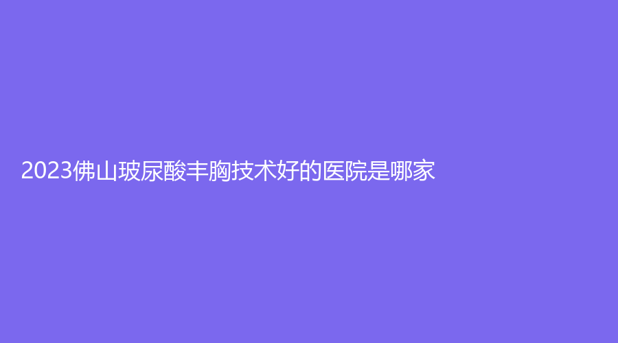 2023佛山玻尿酸豐胸技術好的醫(yī)院是哪家？顏植、維亞、匯美悅診所等機構不負眾望！