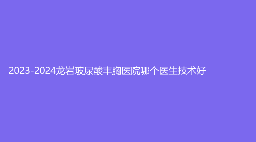 2023-2024龍巖玻尿酸豐胸醫(yī)院哪個(gè)醫(yī)生技術(shù)好？人民醫(yī)院燒傷科、素構(gòu)、牡丹婦產(chǎn)醫(yī)院中心等機(jī)構(gòu)哪家技術(shù)好？