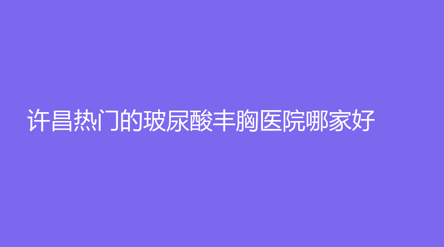 許昌熱門的玻尿酸豐胸醫(yī)院哪家好？