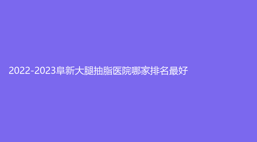 2022-2023阜新大腿抽脂醫(yī)院哪家排名好？