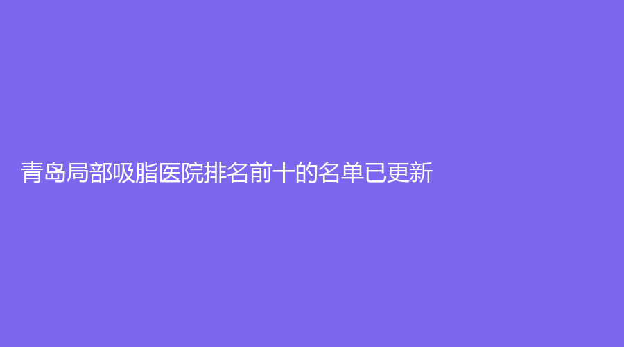 青島局部吸脂醫(yī)院排名前十的名單已更新！智美好醫(yī)、穎逸診所、康苑醫(yī)院中心