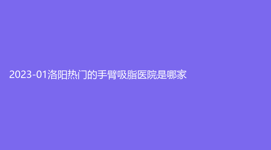 2023-01洛陽熱門的手臂吸脂醫(yī)院是哪家？