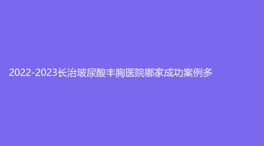2022-2023長(zhǎng)治玻尿酸豐胸醫(yī)院哪家成功案例多？星范、市人民醫(yī)院科、郭愛(ài)萍診所