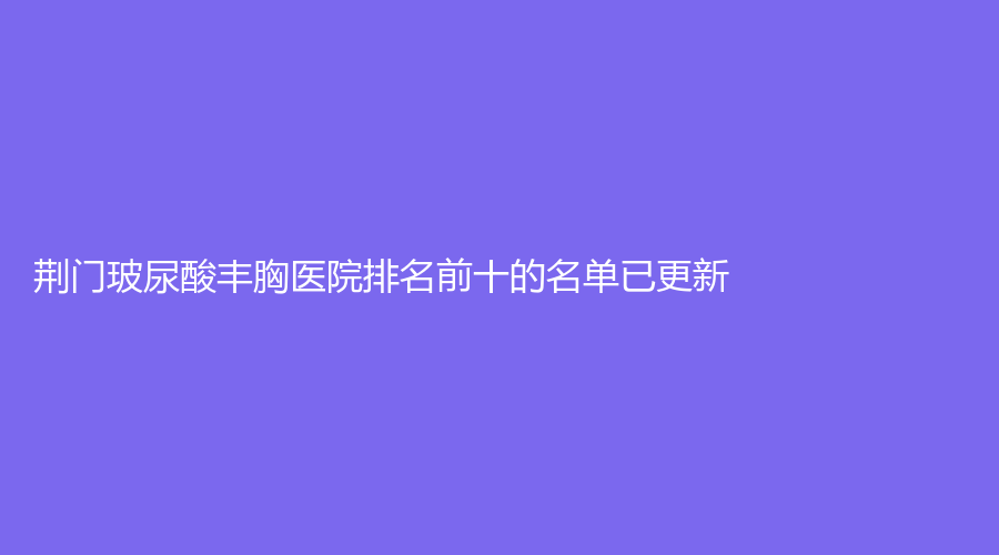 荊門玻尿酸豐胸醫(yī)院排名前十的名單已更新！京山姚善平診所、玫漫、華美仁愛等機構(gòu)穩(wěn)居前三！