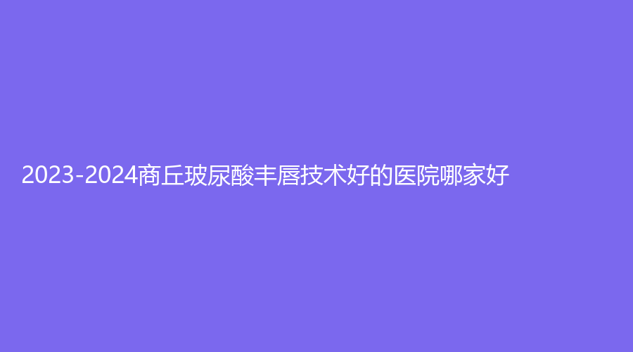 2023-2024商丘玻尿酸豐唇技術(shù)好的醫(yī)院哪家好？星耀診所、維多利亞、劉海燕診所等機(jī)構(gòu)哪家效果好？