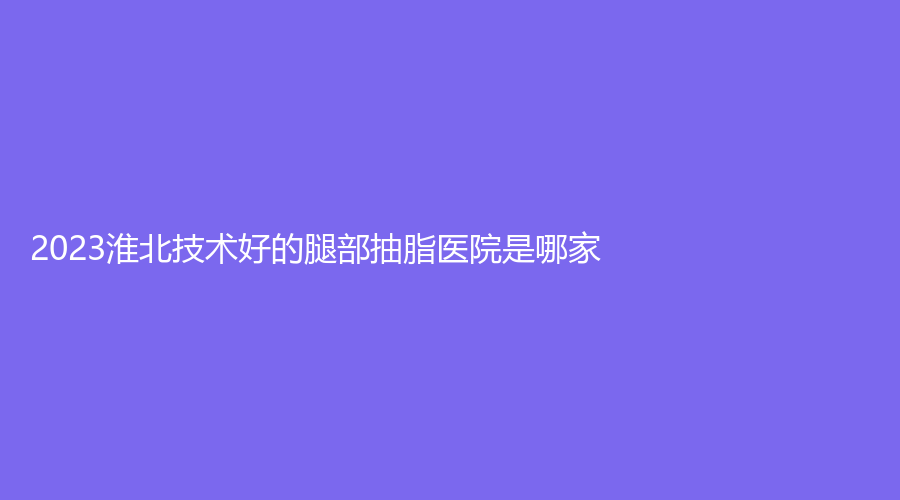 2023淮北技術(shù)好的腿部抽脂醫(yī)院是哪家？