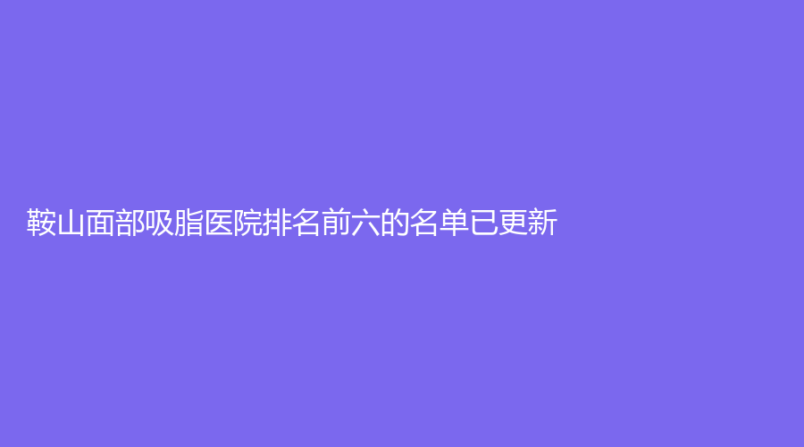 鞍山面部吸脂醫(yī)院排名前六的名單已更新！