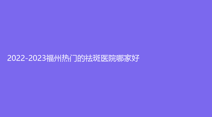 2022-2023福州熱門的祛斑醫(yī)院哪家好？