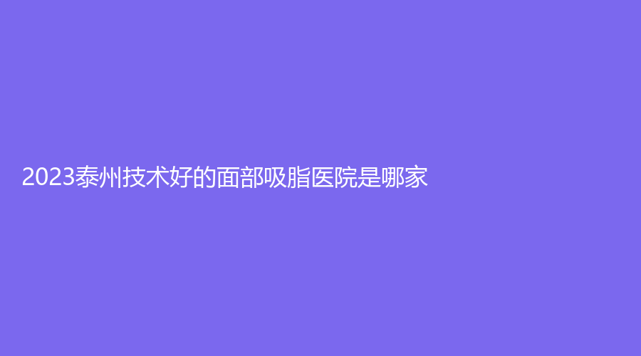 2023泰州技術(shù)好的面部吸脂醫(yī)院是哪家？