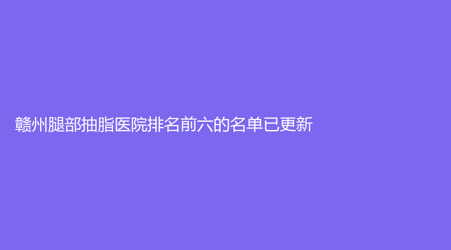 贛州腿部抽脂醫(yī)院排名前六的名單已更新！