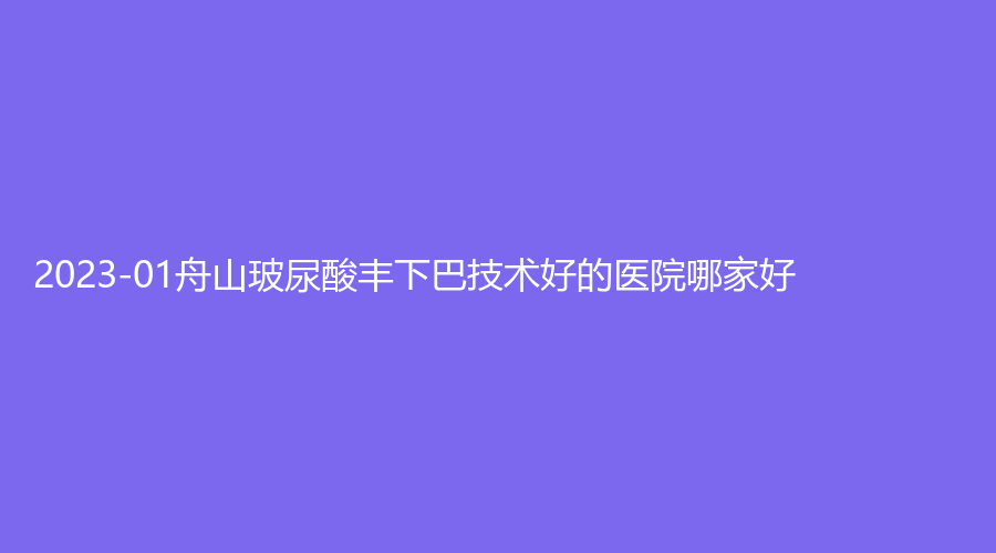2023-01舟山玻尿酸豐下巴技術好的醫(yī)院哪家好？醫(yī)院外科、港東診所、艾美等機構哪家效果好？