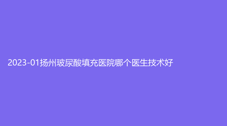 2023-01揚州玻尿酸填充醫(yī)院哪個醫(yī)生技術好？南京鼓樓醫(yī)院集團儀征醫(yī)院科、市中醫(yī)院醫(yī)學中心、華美等機構哪家醫(yī)生有責任心？