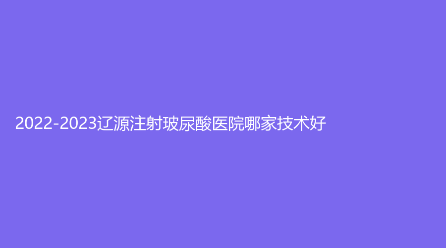 2022-2023遼源注射玻尿酸醫(yī)院哪家技術(shù)好？劉文庫診所、名人診所、大地紅診所等