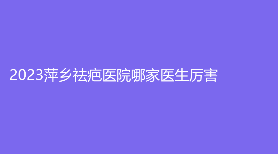 2023萍鄉(xiāng)祛疤醫(yī)院哪家醫(yī)生厲害？