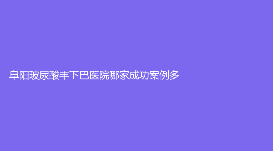 阜陽玻尿酸豐下巴醫(yī)院哪家成功案例多？楊鈞、光美、市太和縣第五人民醫(yī)院外