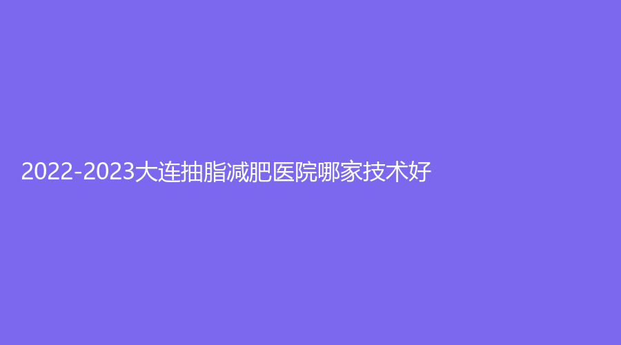 2022-2023大連抽脂減肥醫(yī)院哪家技術(shù)好？心元診所、星范、麗宮女王診所等機構(gòu)哪家技術(shù)好？