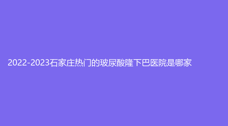 2022-2023石家莊熱門的玻尿酸隆下巴醫(yī)院是哪家？