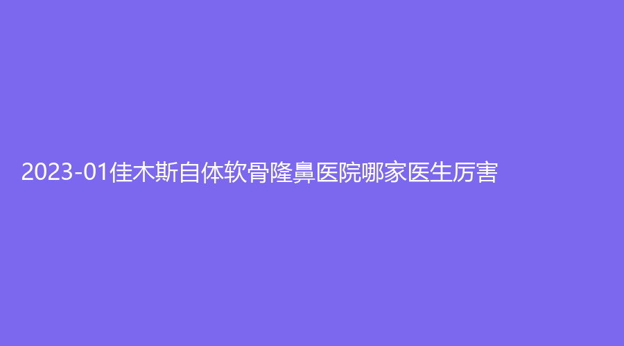 2023-01佳木斯自體軟骨隆鼻醫(yī)院哪家醫(yī)生厲害？韓藝來、中心醫(yī)院外科、王紫薇科診所等機(jī)構(gòu)穩(wěn)居前五！