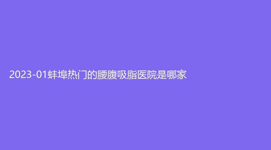 2023-01蚌埠熱門的腰腹吸脂醫(yī)院是哪家？