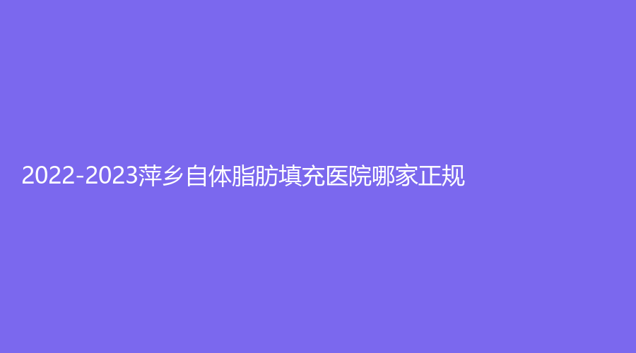 2022-2023萍鄉(xiāng)自體脂肪填充醫(yī)院哪家正規(guī)？麗芙、恒生診所、艾萊芙等機(jī)構(gòu)哪個(gè)便