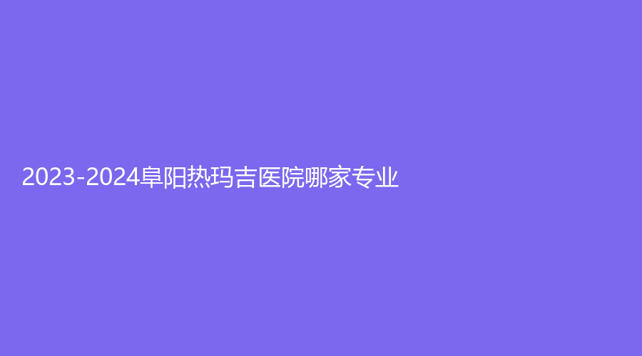 2023-2024阜陽熱瑪吉醫(yī)院哪家專業(yè)？慕顏醫(yī)、悅美、市太和縣第五人民醫(yī)院外科等機構哪家費用低？