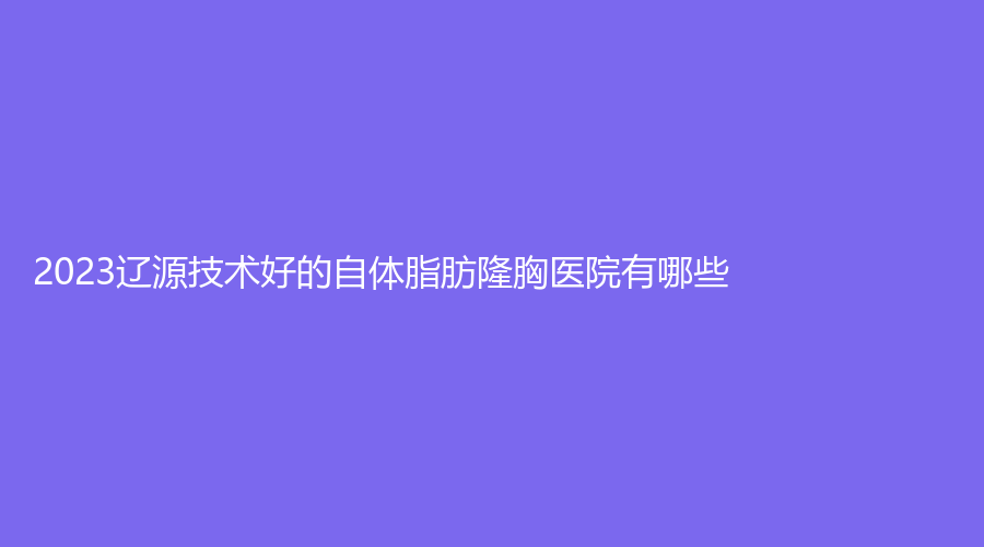 2023遼源技術(shù)好的自體脂肪隆胸醫(yī)院有哪些？邦定診所、世勇診所、孫澤權(quán)外科
