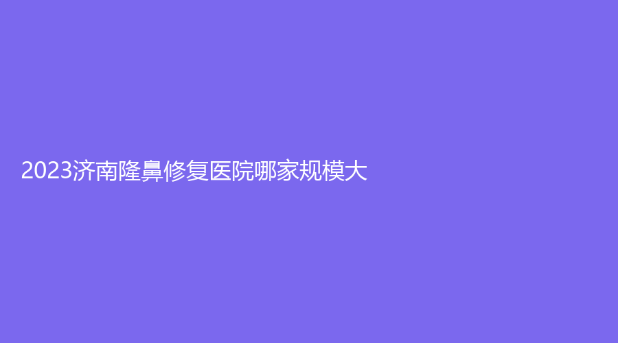 2023濟(jì)南隆鼻修復(fù)醫(yī)院哪家規(guī)模大？集美、美蓮、曲姿輕診所等機(jī)構(gòu)受追捧！