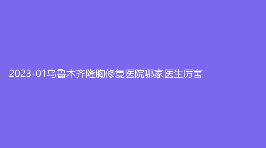 2023-01烏魯木齊隆胸修復醫(yī)院哪家醫(yī)生厲害？