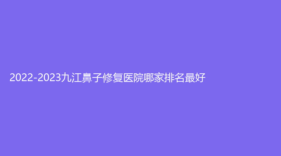 2022-2023九江鼻子修復(fù)醫(yī)院哪家排名好？星瑞美、聯(lián)合麗美（原唯美）、艾萊芙等機(jī)構(gòu)很受歡迎！