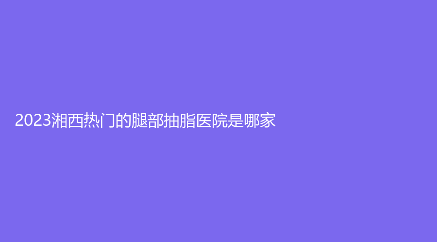 2023湘西熱門的腿部抽脂醫(yī)院是哪家？吉首美立方診所、吉首市人民醫(yī)院科、吉首臻美等機(jī)構(gòu)倍受青睞！