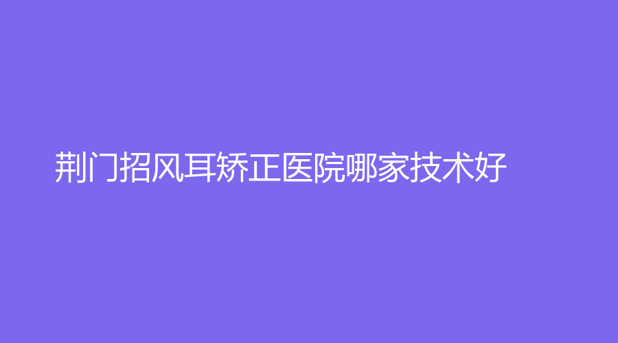 荊門招風耳矯正醫(yī)院哪家技術好？超龍外科醫(yī)院、大紅鷹、東鑫美來等機構哪家靠譜？