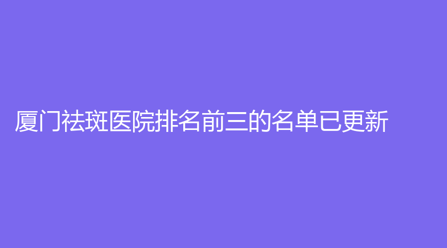 廈門祛斑醫(yī)院排名前三的名單已更新！醫(yī)承、華仁外科、格林康泰外科醫(yī)院等機構(gòu)位列前三！