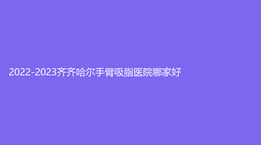 2022-2023齊齊哈爾手臂吸脂醫(yī)院哪家好？