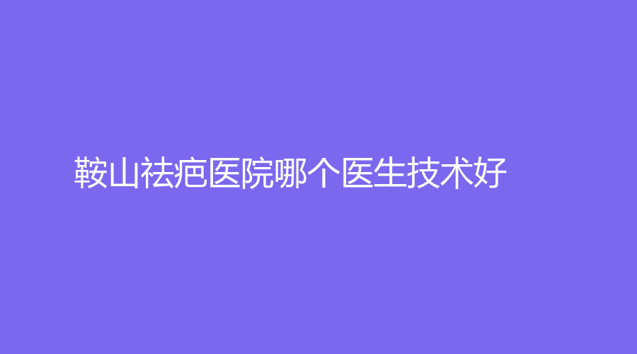 鞍山祛疤醫(yī)院哪個醫(yī)生技術好？