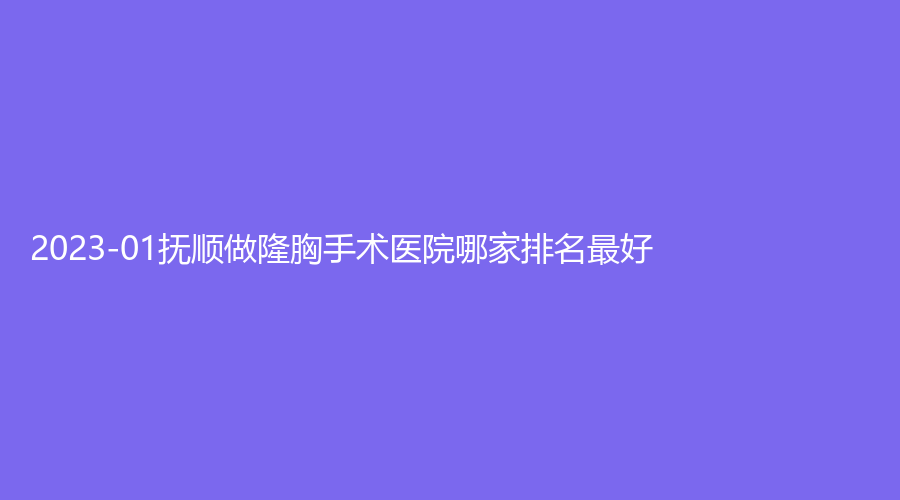 2023-01撫順做隆胸手術(shù)醫(yī)院哪家排名好？金皇后診所、陳彩蓓（原新協(xié)和）診所、柳文診所等機(jī)構(gòu)哪家醫(yī)生專業(yè)？