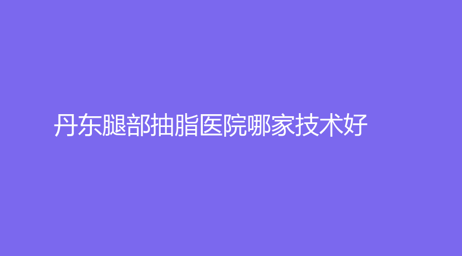 丹東腿部抽脂醫(yī)院哪家技術(shù)好？達(dá)思思診所、金澄、美辰恒美等機(jī)構(gòu)哪家便宜？
