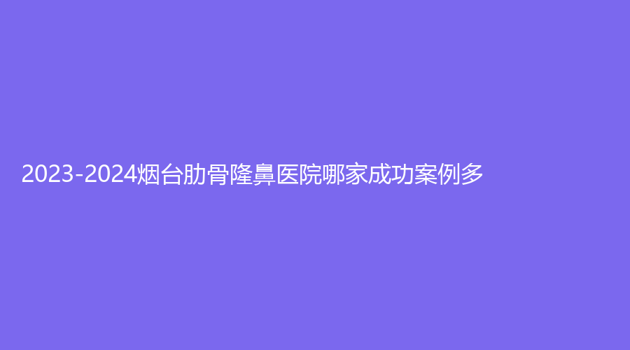 2023-2024煙臺(tái)肋骨隆鼻醫(yī)院哪家成功案例多？