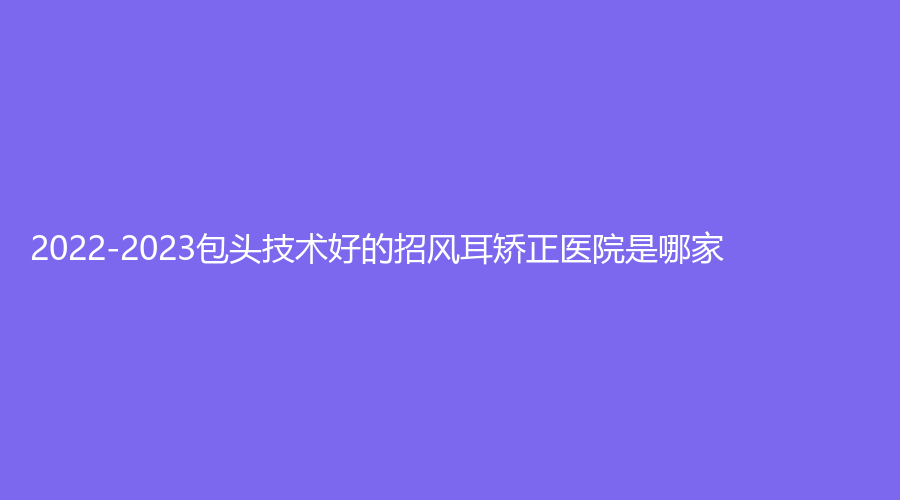 2022-2023包頭技術(shù)好的招風(fēng)耳矯正醫(yī)院是哪家？