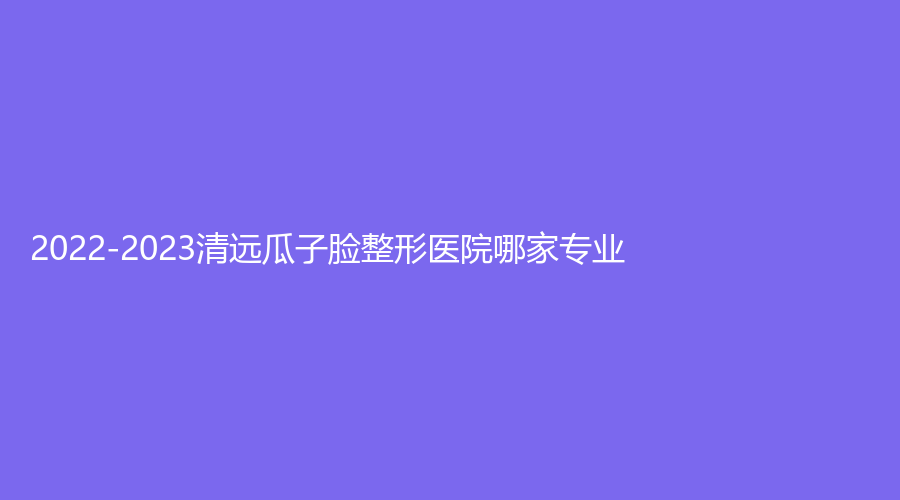 2022-2023清遠(yuǎn)瓜子臉整形醫(yī)院哪家專業(yè)？艾咔、mini白雪飛外科診所、華美紅妝外