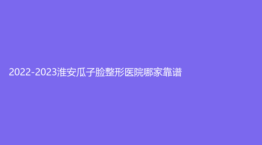 2022-2023淮安瓜子臉整形醫(yī)院哪家靠譜？