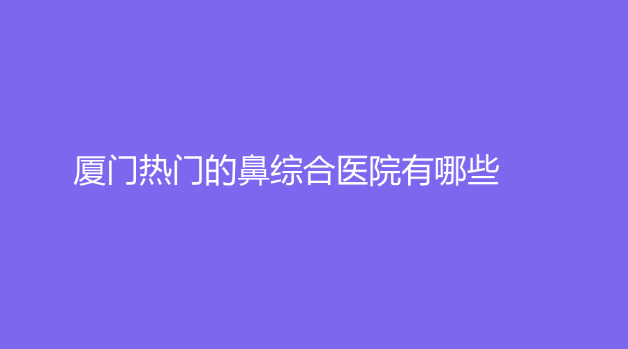 廈門熱門的鼻綜合醫(yī)院有哪些？姮美診所、鉑氏美外科、暢美等機構哪家價格低
