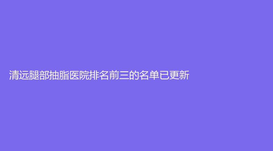 清遠腿部抽脂醫(yī)院排名前三的名單已更新！麗人醫(yī)院科、養(yǎng)和醫(yī)院科、mini白雪