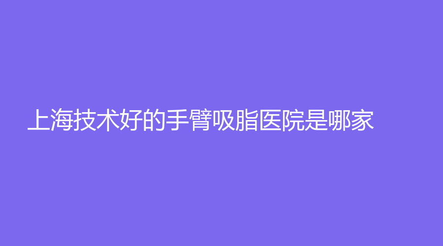 上海技術(shù)好的手臂吸脂醫(yī)院是哪家？萬麗、紐賽、麗宣等機(jī)構(gòu)受追捧！